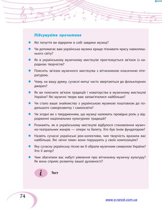 74
Підсумуйте прочитане
zz Які почуття ви відкрили в собі завдяки музиці?
zz Чи допомагає вам українська музика краще пізнавати красу навколиш-
нього світу?
zz Як в українському музичному мистецтві простежується зв’язок із на-
родною творчістю?
zz Поясніть зв’язок музичного мистецтва з вітчизняною класичною літе-
ратурою.
zz Чому, на вашу думку, сучасні митці часто звертаються до фольклорних
джерел?
zz Як ви поясните зв’язок традицій і новаторства в музичному мистецтві
України? Які музичні твори вам запам’яталися найбільше?
zz Чи стало ваше знайомство з українською музикою поштовхом до по-
дальшого саморозвитку і самоосвіти?
zz Чи згодні ви з твердженням, що музиці належить провідна роль у від-
родженні національних культурних традицій?
zz Розкажіть, як в українському мистецтві відбулося становлення музич-
но-театральних жанрів — опери та балету. Хто був їхнім фундатором?
zz Назвіть сучасні українські рок-колективи, чия творчість вразила вас
найбільше. Які «вічні теми» вони порушують у своїх композиціях?
zz Яку сучасну українську пісню ви б обрали музичним символом України?
Хто її автор?
zz Чим збагатили вас набуті уявлення про вітчизняну музичну культуру?
Як вона сприяє розвитку вашої духовності?
Тест
www.e-ranok.com.ua
 