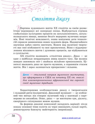 76
К
Століття джазу
Картина художнього життя ХХ століття за своїм розма-
їттям перевершує всі попередні епохи. Відбувається стрімка
глобалізація культурних процесів як загальносвітового, загаль-
нолюдського явища, виникає безліч модерних музичних напря-
мів. Нові технічні можливості, поява невідомих доти техноло-
гій сприяли виникненню нових художніх форм. Надзвичайного
значення набув синтез мистецтв. Кожен вид музичної твор­чо­
сті має свої особливості та своє призначення. Вони є віддзерка-
ленням мінливого життя і духовних процесів, що відбуваються
в суспільстві.
ХХ століття називають «століттям джазу». Джаз  — це
одне з найбільш неординарних явищ нашого часу. Ця музика
швидко завоювала світ і знайшла мільйони прихильників. Ці-
нителі вважають джаз не просто музикою, а справжнім стилем
життя. Він і зараз залишається прекрасним і вільним.
Джаз — стильовий напрям музичного мистецтва,
що сформувався в США на початку ХХ ст. внаслі-
док взаємопроникнення африканської та європей-
ської музичних традицій.
Характерними особливостями джазу є імпровізація
і складний ритм (поліритмія). Джазовий музикант — це особли-
вий тип митця: він створює музичний твір у  взаємодії з  парт-
нерами по ансамблю. Отже, джаз — це мистецтво гри, діалогу,
своєрідного спілкування мовою музики.
За формою джазові композиції нагадують варіації: після
показу основної теми солісти по черзі виконують сольні партії,
демонструючи блискучу майстерність імпровізації.
www.e-ranok.com.ua
 