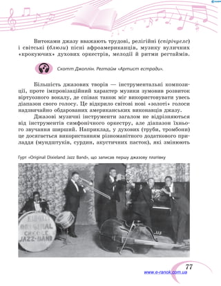 77
Витоками джазу вважають трудові, релігійні (спірічуелс)
і  світські (блюзи) пісні афроамериканців, музику вуличних
«крокуючих» духових оркестрів, мелодії й ритми регтаймів.
Скотт Джоплін. Регтайм «Артист естради».
Більшість джазових творів — інструментальні компози-
ції, проте імпровізаційний характер музики зумовив розвиток
віртуозного вокалу, де співак також міг використовувати увесь
діапазон свого голосу. Це відкрило світові нові «золоті» голоси
надзвичайно обдарованих американських виконавців джазу.
Джазові музичні інструменти загалом не  відрізняються
від інструментів симфонічного оркестру, але діапазон їхньо-
го звучання ширший. Наприклад, у духових (труби, тромбони)
це досягається використанням різноманітного додаткового при-
ладдя (мундштуків, сурдин, акустичних пасток), які змінюють
Гурт «Original Dixieland Jazz Band», що записав першу джазову платівку
www.e-ranok.com.ua
 