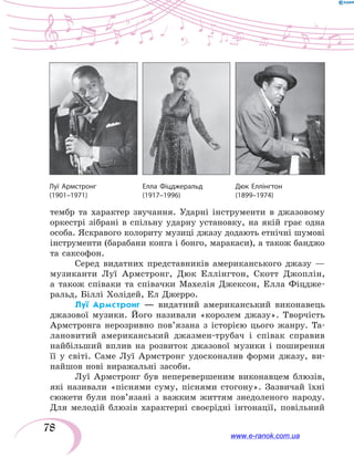 78
тембр та характер звучання. Ударні інструменти в  джазовому
оркестрі зібрані в  спільну ударну установку, на  якій грає одна
особа. Яскравого колориту музиці джазу додають етнічні шумові
інструменти (барабани конга і бонго, маракаси), а також банджо
та саксофон.
Серед видатних представників американського джазу —
музиканти Луї Армстронг, Дюк Еллінгтон, Скотт Джоплін,
а  також співаки та співачки Махелія Джексон, Елла Фіцдже-
ральд, Біллі Холідей, Ел Джерро.
Луї Армстронг — видатний американський виконавець
джазової музики. Його називали «королем джазу». Творчість
Армстронга нерозривно пов’язана з історією цього жанру. Та-
лановитий американський джазмен-трубач і співак справив
найбільший вплив на розвиток джазової музики і поширення
її у  світі. Саме Луї Армстронг удосконалив форми джазу, ви-
найшов нові виражальні засоби.
Луї Армстронг був неперевершеним виконавцем блюзів,
які називали «піснями суму, піснями стогону». Зазвичай їхні
сюжети були пов’язані з важким життям знедоленого народу.
Для мелодій блюзів характерні своєрідні інтонації, повільний
Дюк Еллінгтон
(1899–1974)
Луї Армстронг
(1901–1971)
Елла Фіцджеральд
(1917–1996)
www.e-ranok.com.ua
 
