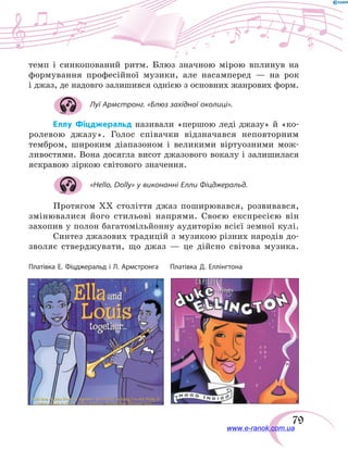 79
темп і синкопований ритм. Блюз значною мірою вплинув на
формування професійної музики, але насамперед  — на рок
і джаз, де надовго залишився однією з основних жанрових форм.
Луї Армстронг. «Блюз західної околиці».
Еллу Фіцджеральд називали «першою леді джазу» й «ко-
ролевою джазу». Голос співачки відзначався неповторним
тембром, широким діапазоном і великими віртуозними мож-
ливостями. Вона досягла висот джазового вокалу і залишилася
яскравою зіркою світового значення.
«Hello, Dolly» у виконанні Елли Фіцджеральд.
Протягом ХХ століття джаз поширювався, розвивався,
змінювалися його стильові напрями. Своєю експресією він
захопив у полон багатомільйонну аудиторію всієї земної кулі.
Синтез джазових традицій з музикою різних народів до-
зволяє стверджувати, що джаз — це дійсно світова музика.
Платівка Д. ЕллінгтонаПлатівка Е. Фіцджеральд і Л. Армстронга
www.e-ranok.com.ua
 