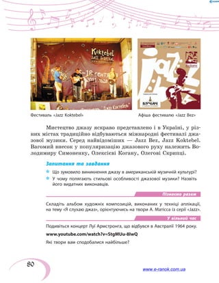 80
Мистецтво джазу яскраво представлено і в Україні, у різ-
них містах традиційно відбуваються міжнародні фестивалі джа-
зової музики. Серед найвідоміших — Jazz Bez, Jazz Koktebel.
Вагомий внесок у популяризацію джазового руху належить Во-
лодимиру Симоненку, Олексієві Когану, Олегові Скрипці.
Запитання та завдання
*	 Що зумовило виникнення джазу в американській музичній культурі?
*	 У чому полягають стильові особливості джазової музики? Назвіть
його видатних виконавців.
Пізнаємо разом
Складіть альбом художніх композицій, виконаних у  техніці аплікації,
на тему «Я слухаю джаз», орієнтуючись на твори А. Матісса із серії «Jazz».
У вільний час
Подивіться концерт Луї Армстронга, що відбувся в Австралії 1964 року.
www.youtube.com/watch?v=StgMUu-8IwQ
Які твори вам сподобалися найбільше?
Фестиваль «Jazz Koktebel»	 Афіша фестивалю «Jazz Bez»
www.e-ranok.com.ua
 