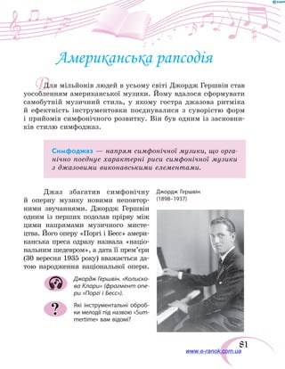 81
Д
Американська рапсодія
Для мільйонів людей в усьому світі Джордж Гершвін став
уособленням американської музики. Йому вдалося сформувати
самобутній музичний стиль, у якому гостра джазова ритміка
й  ефектність інструментовки поєднувалися з суворістю форм
і прийомів симфонічного розвитку. Він був одним із засновни-
ків стилю симфоджаз.
Симфоджаз — напрям симфонічної музики, що орга-
нічно поєднує характерні риси симфонічної музики
з джазовими виконавськими елементами.
Джаз збагатив симфонічну
й  оперну музику новими неповтор-
ними звучаннями. Джордж Гершвін
одним із перших подолав прі­рву між
цими напрямами музичного мисте-
цтва. Його оперу «Поргі і Бесс» амери-
канська преса одразу назвала «націо-
нальним шедевром», а дата її прем’єри
(30 вересня 1935 року) вважається да-
тою народження національної опери.
Джордж Гершвін. «Колиско-
ва Клари» (фрагмент опе-
ри «Поргі і Бесс»).
Які інструментальні оброб-
ки мелодії під назвою «Sum-
mertime» вам відомі?
?
www.e-ranok.com.ua
 