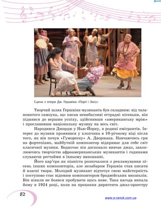 82
Творчий шлях Гершвіна-музиканта був складним: від тала-
новитого самоука, що писав невибагливі естрадні пісеньки, він
піднявся до вершин успіху, здійснивши «американську мрію»
і прославивши національну музику на весь світ.
Народився Джордж у Нью-Йорку, в родині емігрантів. Ін-
терес до музики проявився у  хлопчика в 10-річному віці після
того, як він почув «Гумореску» А. Дворжака. Навчаючись гри
на фортепіано, майбутній композитор відкриває для себе світ
класичної музики. Водночас він досконало вивчає джаз, захоп­
люючись творчістю афроамериканських музикантів і годинами
слухаючи регтайми в їхньому виконанні.
Його кар’єра як піаніста розпочалася з рекламування пі-
сень інших композиторів, але незабаром Гершвін став писати
й  власні твори. Молодий музикант відточує свою майстерність
і поступово стає відомим композитором бродвейських мюзиклів.
Він ніколи не боявся пробувати щось нове. Така нагода випала
йому в 1924 році, коли на прохання диригента джаз-оркестру
Сцена з опери Дж. Гершвіна «Поргі і Бесс»
www.e-ranok.com.ua
 