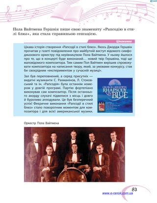 83
Пола Вайтмена Гершвін пише свою знамениту «Рапсодію в сти-
лі блюз», яка стала справжньою сенсацією.
Цікавинка
Цікава історія створення «Рапсодії в стилі блюз». Якось Джордж Гершвін
прочитав у газеті повідомлення про майбутній виступ відомого симфо-
джазового оркестру під керівництвом Пола Вайтмена. У ньому йшлося
про те, що в концерті буде виконаний… новий твір Гершвіна, тоді ще
маловідомого композитора. Тим самим Пол Вайтмен вирішив спровоку-
вати композитора на написання твору, який, за умовами конкурсу, став
би своєрідним «експериментом у сучасній музиці».
Зал був переповнений, а серед присутніх  —
видатні музиканти С.  Рахманінов, Л. Стоков-
ський та ін. «Рапсодія» була останнім номе-
ром у  довгій програмі. Партію фортепіано
виконував сам композитор. Після останньо-
го акорду слухачі підвелися з місць і довго
й бурхливо аплодували. Це був безперечний
успіх! Феєричне виконання «Рапсодії в  стилі
блюз» стало поворотним моментом для ком-
позитора і  для всієї американської музики.
Оркестр Пола Вайтмена
www.e-ranok.com.ua
 