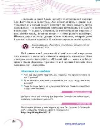 84
«Рапсодія в стилі блюз» нагадує одночастинний концерт
для фортепіано з оркестром. Але незвичайність її стилю від-
чувається й у складі самого оркестру (до нього входить група
саксофонів), і в характерних блюзових інтонаціях, і в манері
виконання  — вільній, яскравій, із використанням виражаль-
них засобів джазу. В основі твору — 4 теми різного характеру.
Швидка зміна епізодів, досить вільна побудова, гострий ритм
і джазові акценти надавали їй свіжого звучання нової музики.
Джордж Гершвін. «Рапсодія в стилі блюз» (фрагмент), піс-
ня «Коханий мій».
Цей дивовижний, сповнений міцної життєвої енергетики
твір вважають музичним символом Америки, називаючи його
«американською рапсодією». «Коханий мій» — одна з найвідо-
міших пісень Джорджа Гершвіна. У ній звучить і мелодія його
славнозвісної «Рапсодії».
Запитання та завдання
*	 Чим вас зацікавила творчість Дж. Гершвіна? Яке враження вона на
вас справила?
*	 Як ви вважаєте, чому композитор обрав для свого твору саме жанр
рапсодії?
*	 Чому, на вашу думку, ця музика для багатьох слухачів асоціюється
з образами Америки?
Музичний проект
Доберіть твори для альбому Дж. Гершвіна. Запишіть на компакт-диск,
намалюйте обкладинку до нього.
У вільний час
Перегляньте фільми, у яких звучить музика Дж. Гершвіна («Потанцюй-
мо?», «Безумства Голдвіна», «Дівочі страждання»).
https://my-hit.org/film/15315/
www.e-ranok.com.ua
 