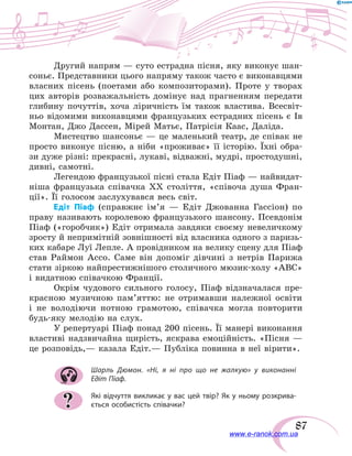 87
Другий напрям — суто естрадна пісня, яку виконує шан-
соньє. Представники цього напряму також часто є виконавцями
власних пісень (поетами або композиторами). Проте у  творах
цих авторів розважальність домінує над  прагненням передати
глибину почуттів, хоча ліричність їм також властива. Всесвіт-
ньо відомими виконавцями французьких естрадних пісень є  Ів
Монтан, Джо Дассен, Мірей Матьє, Патрісія Каас, Даліда.
Мистецтво шансоньє — це маленький театр, де співак не
просто виконує пісню, а ніби «проживає» її історію. Їхні обра-
зи дуже різні: прекрасні, лукаві, відважні, мудрі, простодушні,
дивні, самотні.
Легендою французької пісні стала Едіт Піаф — найвидат-
ніша французька співачка ХХ століття, «співоча душа Фран-
ції». Її голосом заслухувався весь світ.
Едіт Піаф (справжнє ім’я — Едіт Джованна Гассіон) по
праву називають королевою французького шансону. Псевдонім
Піаф («горобчик») Едіт отримала завдяки своєму невеличкому
зросту й непримітній зовнішності від власника одного з паризь-
ких кабаре Луї Лепле. А провідником на велику сцену для Піаф
став Раймон Ассо. Саме він допоміг дівчині з  нетрів Парижа
стати зіркою найпрестижнішого столичного мюзик-холу «АВС»
і видатною співачкою Франції.
Окрім чудового сильного голосу, Піаф відзначалася пре-
красною музичною пам’яттю: не  отримавши належної освіти
і  не володіючи нотною грамотою, співачка могла повторити
будь-яку мелодію на слух.
У репертуарі Піаф понад 200 пісень. Її манері виконання
властиві надзвичайна щирість, яскрава емоційність. «Пісня —
це розповідь,— казала Едіт.— Публіка повинна в неї вірити».
Шарль Дюмон. «Ні, я ні про що не жалкую» у виконанні
Едіт Піаф.
Які відчуття викликає у вас цей твір? Як у ньому розкрива-
ється особистість співачки??
www.e-ranok.com.ua
 
