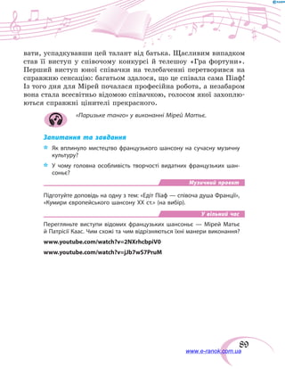 89
вати, успадкувавши цей талант від батька. Щасливим випадком
став її виступ у співочому конкурсі й телешоу «Гра фортуни».
Перший виступ юної співачки на телебаченні перетворився на
справжню сенсацію: багатьом здалося, що це співала сама Піаф!
Із того дня для Мірей почалася професійна робота, а незабаром
вона стала всесвітньо відомою співачкою, голосом якої захоплю-
ються справжні цінителі прекрасного.
«Паризьке танго» у виконанні Мірей Матьє.
Запитання та завдання
*	 Як вплинуло мистецтво французького шансону на  сучасну музичну
культуру?
*	 У  чому головна особливість творчості видатних французьких шан-
соньє?
Музичний проект
Підготуйте доповідь на одну з тем: «Едіт Піаф — співоча душа Франції»,
«Кумири європейського шансону ХХ ст.» (на вибір).
У вільний час
Перегляньте виступи відомих французьких шансоньє — Мірей Матьє
й Патрісії Каас. Чим схожі та чим відрізняються їхні манери виконання?
www.youtube.com/watch?v=2NXrhcbpiV0
www.youtube.com/watch?v=jJb7wS7PruM
www.e-ranok.com.ua
 