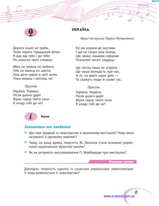 9
УКРАЇНА
Вірші та музика Тараса Петриненка
Дороги іншої не треба,
Поки зорить Чумацький Шлях,
Я йду від тебе і до тебе
По золотих твоїх стежках.
Мені не можна не любити,
Тобі не можна не цвісти,
Лиш доти варто в світі жити,
Поки живеш і квітнеш ти!
	Приспів:
Україно, Україно,
Після далечі доріг
Вірне серце твого сина
Я кладу тобі до ніг!
Бо ми кохаєм до нестями
І ще не скоро наш кінець,
Ще, може, нашими серцями
Розпалим тисячі сердець.
Ще свічка наша не згоріла,
Ще наша молодість при нас,
А те, чи варте наше діло —
То скажуть люди й скаже час.
	Приспів:
Україно, Україно,
Після далечі доріг
Вірне серце твого сина
Я кладу тобі до ніг!
Ноти
Запитання та завдання
*	 Що таке традиції та новаторство в музичному мистецтві? Чому вони
незамінні й однаково важливі?
*	 Чому, на вашу думку, творчість М. Лисенка стала основою україн-
ської національної музичної школи?
*	 Як ви розумієте висловлювання П. Майбороди про мистецтво?
Пізнаємо разом
Дослідіть творчість одного із сучасних українських композиторів.
У чому виявляється її новаторство?
www.e-ranok.com.ua
 