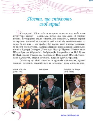 90
У
Поети, що співають
свої вірші
У середині ХХ століття яскраво заявляє про себе нове
культурне явище — авторська пісня, яка має давні й глибокі
корені. Її творцями стали «поети, які співають», автори віршів
та музики, що самі виконували свої пісні під акомпанемент гі-
тари. Серед них — як професійні поети, так і просто таланови-
ті творчі особистості. Найвідомішими виконавцями авторської
пісні є Едвард Стахура (Польща), Вольф Бірман (Німеччина),
Жорж Брассен (Франція), Фабріціо Де Андре (Італія), Боб Ділан
(США), Булат Окуджава, Володимир Висоцький (Росія), Ста­ні­
слав Щербатих, Марія Бурмака, Едуард Драч (Україна).
Спочатку ці пісні звучали в дружніх компаніях, турис-
тичних походах, геологічних та археологічних експедиціях,
Жорж Брассен
(1921–1981)
Боб Ділан Фабріціо Де Андре
(1940–1999)
www.e-ranok.com.ua
 