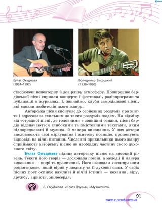 91
створюючи неповторну й довірливу атмосферу. Поширенню бар-
дівської пісні сприяли концерти і фестивалі, радіопрограми та
публікації в журналах. І, звичайно, клуби самодіяльної пісні,
які єднали любителів цього жанру.
Авторська пісня спонукає до серйозних роздумів про жит-
тя і адресована схильним до таких роздумів людям. На відміну
від естрадної пісні, де головними є зовнішні ознаки, пісні бар-
дів відзначаються глибокими та змістовними текстами, яким
підпорядковані й  музика, й манера виконання. У  них автори
висловлюють свої міркування і життєву позицію, пропонують
відповіді на вічні питання. Численні прихильники цього жанру
сприймають авторську пісню як необхідну частину свого духо-
вного світу.
Булат Окуджава підняв авторську пісню на високий рі-
вень. Тексти його творів — досконала поезія, а мелодії й манера
виконання — щирі та проникливі. Його називали «невиправним
романтиком», який вірив у людину та її духовні сили. У  своїх
піснях поет оспівує важливі й вічні істини — кохання, віру,
дружбу, вірність, милосердя.
Б. Окуджава. «Союз друзів», «Музикант».
Володимир Висоцький
(1938–1980)
Булат Окуджава
(1924–1997)
www.e-ranok.com.ua
 