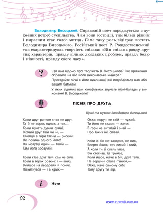 92
Володимир Висоцький. Справжній поет народжується з ду-
ховних потреб суспільства. Чим вони гостріші, тим більш різким
і виразним стає голос митця. Саме таку роль відіграє постать
Володимира Висоцького. Російський поет Р. Рождественський
так схарактеризував творчість співака: «Він співав правду кру-
тих характерів, правду вічних людських проблем, правду болю
і ніжності, правду свого часу».
Що вам відомо про творчість В. Висоцького? Яке враження
справила на вас його виконавська манера?
Пригадайте пісні в його виконанні, які подобаються вам або
вашим батькам.
У яких відомих вам кінофільмах звучать пісні-балади у ви-
конанні В. Висоцького?
ПІСНЯ ПРО ДРУГА
Вірші та музика Володимира Висоцького
Коли друг раптом став не друг,
Та й не ворог, однак, а так…
Коли мучать думки сумні,
Вірний друг твій чи ні, —
Хлопця в гори тягни — рискни!
Не покинь одного його!
На мотузці одній — твоїй —
Там його зрозумій!
Коли став друг твій сам не свій,
Коли в горах розкис і — вниз,
Вийшов на льодовик й поник,
Похитнувся — і в крик,—
Отже, поруч не свій — чужий.
Ти його не свари — жени:
В гори не витягай і знай —
Про таких не співай.
Коли ж він не хандрив, не нив,
Вперто йшов, хоч лихий і злий,
А коли ти зі скель упав,
Він стогнав, та тримав;
Коли йшов, наче в бій, друг твій,
На вершині стояв п’янкій,—
Отже, наче самому собі,
Тому другу ти вір.
Ноти
?
www.e-ranok.com.ua
 