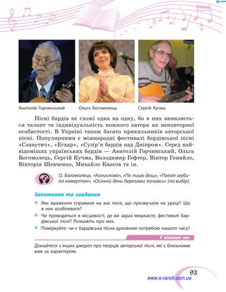 93
Пісні бардів не схожі одна на одну, бо в  них виявляєть-
ся талант та індивідуальність кожного автора як неповторної
особистості. В Україні також багато прихильників авторської
пісні. Популярними є міжнародні фестивалі бардівської пісні
«Славутич», «Есхар», «Сузір’я бардів над Дніпром». Серед най-
відоміших українських бардів — Анатолій Горчинський, Ольга
Богомолець, Сергій Кучма, Володимир Гефтер, Віктор Гоняйло,
Вікторія Шевченко, Михайло Квасов та ін.
О. Богомолець. «Колискова», «По лицю дощ», «Поезія згуби-
ла камертон», «Осінній день березами почавсь» (на вибір).
Запитання та завдання
*	 Яке враження справили на вас пісні, що прозвучали на уроці? Що
в них особливого?
*	 Чи проводяться в місцевості, де ви зараз мешкаєте, фестивалі бар-
дівської пісні? Розкажіть про них.
*	 Поміркуйте: чи є бардівська пісня духовною потребою нашого часу?
У вільний час
Дізнайтеся з інших джерел про творців авторської пісні, які є близькими
вам за характером.
Ольга БогомолецьАнатолій Горчинський Сергій Кучма
www.e-ranok.com.ua
 