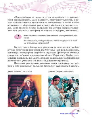 95
«Електрогітари та гучність — ось наша зброя»,— проголо-
сили рок-музиканти. Саме наявність електроінструментів, а та-
кож особлива манера виконання — експресивна, а часом навіть
агресивна,— відрізняють рок-музику від інших музичних сти-
лів. Вона охоплює безліч напрямів: від легких жанрів (танцю-
вальний рок-н-рол, поп-рок) до важких (хард-рок, хеві-метал).
Який виконавський стиль притаманний вашій улюбленій рок-
групі?
Як ви вважаєте, чому рок-музика легко поєднується з інши-
ми стильовими напрямами?
За час свого існування рок-музика поєдналася майже
з усіма музичними жанрами: академічним (арт-рок, бароко-рок,
рок-опера, симфо-рок), народною музикою (фолк-рок), джазом
(джаз-рок, ф’южн), авторською піснею (бард-рок). Окрім того,
існують напрями, що мають яскраве національне забарвлення:
латино-рок, рага-рок (зв’язок з індійською музикою).
Джерелом рок-музики вважають жанр рок-н-ролу, що уві-
брав у себе риси блюзу, ритм-енд-блюзу, бугі-вугі, джазу й кантрі.
?
Дженіс Джоплін (1943–1970) Джиммі Хендрікс (1942–1970)
www.e-ranok.com.ua
 