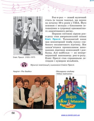 96
Рок-н-рол — новий музичний
стиль (а також танець), що виник
на початку 50-х років у США. Його
основою є мелодія з  блюзовими ін-
тонаціями в супроводі одноманітно-
го акцентованого ритму.
Першою світовою зіркою рок-
н-ролу став американський співак
Елвіс Преслі. Талановитий юнак
мав неповторний тембр голосу гли-
бокого оксамитового відтінку. Він
запам’ятався проникливим вико-
нанням ліричних композицій і рок-
балад. Але найбільш — як непере-
вершений виконавець рок-н-ролу.
Елвіс Преслі став справжньою ле-
гендою і кумиром мільйонів.
Музичні композиції у виконанні Елвіса Преслі.
Квартет «The Beatles» Обкладинка альбому
«Yellow Submarine»
The Beatles (обкладинка
платівки)
www.e-ranok.com.ua
 