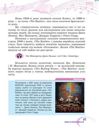 97
Якщо 1950-ті роки називали епохою Елвіса, то 1960-ті
роки — це епоха «The Beatles», яка стала початком британсько-
го року.
Ця «ліверпульська четвірка» перевернула світ із ніг на
голову та стала зразком для наслідування для цілих поколінь
молодих людей. До складу легендарного квартету входили Джон
Леннон, Пол Маккартні, Джордж Харрісон і Рінго Старр.
Почавши з наслідування класиків американського рок-
н-ролу 1950-х років, «The Beatles» з роками виробили власний
стиль. Їхня творчість здобула всесвітнє визнання, породивши
глобальне явище під назвою «бітломанія». Вплив «The Beatles»
відчули на собі майже всі рок-групи.
Пол Маккартні, Джон Леннон. «Let It Be»; «Yesterday».
Більшість пісень колективу написані Дж. Ленноном
і П. Маккартні. Кожна пісня митців — це маленький шедевр.
За версією журналу «The Rolling Stone», «The Beatles» нале-
жить перше місце у списку найвидатніших виконавців усіх
часів.
Цікавинка
Починаючи з 2001 року за рішенням
ЮНЕСКО (організації ООН із питань
науки, освіти та культури) 16 січня
відзначається як Усесвітній день «The
Beatles». Ця дата обрана не випадково:
саме 16 січня 1957 року в місті Лівер-
пулі на вулиці Метьюз-стріт відкрився
клуб «Cavern» («Печера»), звідки роз-
почали свій шлях до світової слави
тоді ще нікому невідомі молоді музи-
канти — Джон Леннон, Пол Маккарт-
ні і Джордж Харрісон. Пізніше до них
приєднався Рінго Старр.
www.e-ranok.com.ua
 