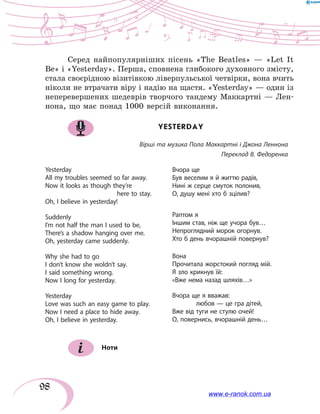 98
Серед найпопулярніших пісень «The Beatles» — «Let It
Be» і «Yesterday». Перша, сповнена глибокого духовного змісту,
стала своєрідною візитівкою ліверпульської четвірки, вона вчить
ніколи не втрачати віру і надію на щастя. «Yesterday» — один із
неперевершених шедеврів творчого тандему Маккартні — Лен-
нона, що має понад 1000 версій виконання.
YESTERDAY
Вірші та музика Пола Маккартні і Джона Леннона
Переклад В. Федоренка
Yesterday
All my troubles seemed so far away.
Now it looks as though they’re
			here to stay.
Oh, I believe in yesterday!
Suddenly
I’m not half the man I used to be,
There’s a shadow hanging over me.
Oh, yesterday came suddenly.
Why she had to go
I don’t know she woldn’t say.
I said something wrong.
Now I long for yesterday.
Yesterday
Love was such an easy game to play.
Now I need a place to hide away.
Oh, I believe in yesterday.
Вчора ще
Був веселим я й життю радів,
Нині ж серце смуток полонив,
О, душу мені хто б зцілив?
Раптом я
Іншим став, ніж ще учора був…
Непроглядний морок огорнув.
Хто б день вчорашній повернув?
Вона
Прочитала жорстокий погляд мій.
Я зло крикнув їй:
«Вже нема назад шляхів…»
Вчора ще я вважав:
	 любов — це гра дітей,
Вже від туги не стулю очей!
О, повернись, вчорашній день…
Ноти
www.e-ranok.com.ua
 