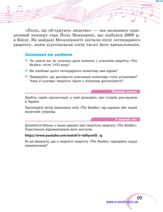 99
«Пісні, що об’єднують людство» — так називався гран-
діозний концерт сера Пола Маккартні, що відбувся 2008 р.
в Києві. На майдані Незалежності звучали пісні легендарного
квартету, яким підспівували сотні тисяч його прихильників.
Запитання та завдання
*	 Чи знаєте ви, як склалась доля кожного з учасників квартету «The
Beatles» після 1970 року?
*	 Які альбоми цього легендарного колективу вам відомі?
*	 Поміркуйте: що допомогло учасникам колективу стати успішними?
Чому й сьогодні творчість групи є еталоном досконалості?
Пізнаємо разом
Зробіть серію презентацій, у якій розкажіть про історію рок-музики
в Україні.
Організуйте вечір виконання хітів «The Beatles» під караоке або інший
музичний супровід.
У вільний час
Дізнайтеся більше з інших джерел про творчість квартету «The Beatles».
Перегляньте відеоматеріали його виступів.
https://www.youtube.com/watch?v=laRyswIO_-g
Як ви вважаєте, що в творчісті квартету «The Beatles» підкорило серця
прихильників?
www.e-ranok.com.ua
 