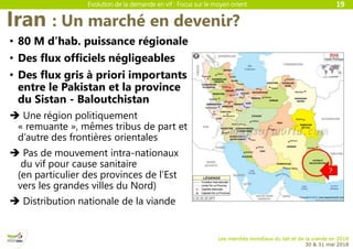 Evolution de la demande en vif : Focus sur le moyen orient
Les marchés mondiaux du lait et de la viande en 2018
30 & 31 mai 2018
Iran : Un marché en devenir?
19
• 80 M d’hab. puissance régionale
• Des flux officiels négligeables
• Des flux gris à priori importants
entre le Pakistan et la province
du Sistan - Baloutchistan
 Une région politiquement
« remuante », mêmes tribus de part et
d’autre des frontières orientales
 Pas de mouvement intra-nationaux
du vif pour cause sanitaire
(en particulier des provinces de l’Est
vers les grandes villes du Nord)
 Distribution nationale de la viande
 