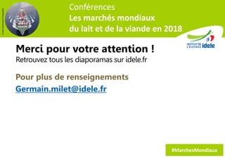Merci pour votre attention !
Retrouvez tous les diaporamas sur idele.fr
22
#MarchesMondiaux
Conférences
Les marchés mondiaux
du lait et de la viande en 2018
©AlexKolokythasPhotography
Pour plus de renseignements
Germain.milet@idele.fr
 