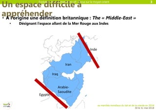 Evolution de la demande en vif : Focus sur le moyen orient
Les marchés mondiaux du lait et de la viande en 2018
30 & 31 mai 2018
Un espace difficile à
appréhender• A l’origine une définition britannique : The « Middle-East »
• Désignant l’espace allant de la Mer Rouge aux Indes
3
Arabie-
Saoudite
Iran
Iraq
Inde
Egypte
 