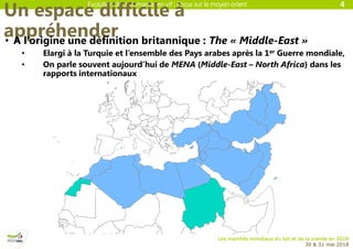 Evolution de la demande en vif : Focus sur le moyen orient
Les marchés mondiaux du lait et de la viande en 2018
30 & 31 mai 2018
Un espace difficile à
appréhender• A l’origine une définition britannique : The « Middle-East »
• Elargi à la Turquie et l’ensemble des Pays arabes après la 1er Guerre mondiale,
• On parle souvent aujourd’hui de MENA (Middle-East – North Africa) dans les
rapports internationaux
4
 