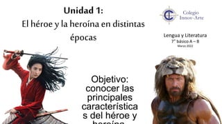 Unidad 1:
El héroe y la heroínaen distintas
épocas
Objetivo:
conocer las
principales
característica
s del héroe y
Lengua y Literatura
7° básico A – B
Marzo 2022
 