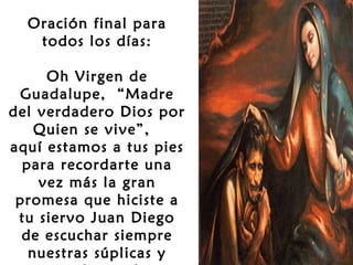 Oración final para
todos los días:
 
Oh Virgen de
Guadalupe, “Madre
del verdadero Dios por
Quien se vive”,
aquí estamos a tus pies
para recordarte una
vez más la gran
promesa que hiciste a
tu siervo Juan Diego
de escuchar siempre
nuestras súplicas y

 
