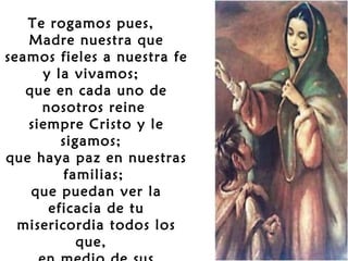  
Te rogamos pues,
Madre nuestra que
seamos fieles a nuestra fe
y la vivamos;
que en cada uno de
nosotros reine
siempre Cristo y le
sigamos;
que haya paz en nuestras
familias;
que puedan ver la
eficacia de tu
misericordia todos los
que,

 