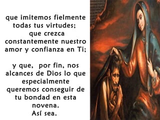 que imitemos fielmente
todas tus virtudes;
que crezca
constantemente nuestro
amor y confianza en Ti;
y que, por fin, nos
alcances de Dios lo que
especialmente
queremos conseguir de
tu bondad en esta
novena.
Así sea.

 