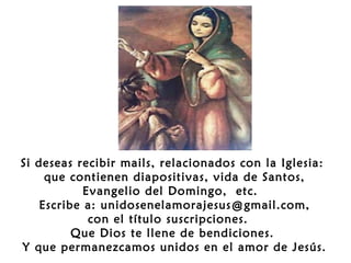 Si deseas recibir mails, relacionados con la Iglesia:
que contienen diapositivas, vida de Santos,
Evangelio del Domingo, etc.
Escribe a: unidosenelamorajesus@gmail.com,
con el título suscripciones.
Que Dios te llene de bendiciones.
Y que permanezcamos unidos en el amor de Jesús.

 