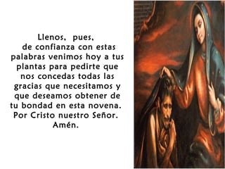 Llenos, pues,
de confianza con estas
palabras venimos hoy a tus
plantas para pedirte que
nos concedas todas las
gracias que necesitamos y
que deseamos obtener de
tu bondad en esta novena.
Por Cristo nuestro Señor.
Amén.

 