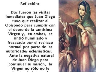 Reflexión:
 
Dos fueron las visitas
inmediatas que Juan Diego
tuvo que realizar al
Obispado para cumplir con
el deseo de la santísima
Virgen y, en ambas, se
sintió humillado y
fracasado por el rechazo
normal por parte de las
autoridades eclesiásticas.
 Ante la negativa natural
de Juan Diego para
continuar su misión, la
Virgen no sólo no le

 