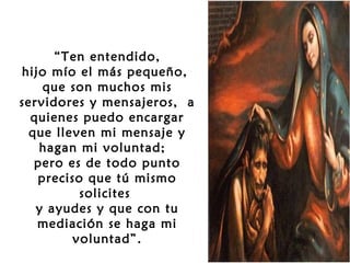 
“Ten entendido,
hijo mío el más pequeño,
que son muchos mis
servidores y mensajeros, a
quienes puedo encargar
que lleven mi mensaje y
hagan mi voluntad;
pero es de todo punto
preciso que tú mismo
solicites
y ayudes y que con tu
mediación se haga mi
voluntad”.

 