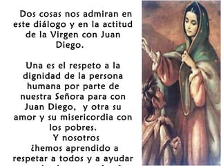  Dos cosas nos admiran en
este diálogo y en la actitud
de la Virgen con Juan
Diego.
Una es el respeto a la
dignidad de la persona
humana por parte de
nuestra Señora para con
Juan Diego, y otra su
amor y su misericordia con
los pobres.
Y nosotros
¿hemos aprendido a
respetar a todos y a ayudar

 