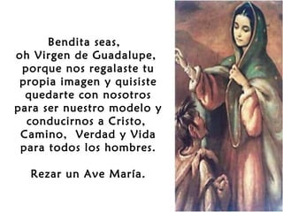 Bendita seas,
oh Virgen de Guadalupe,
porque nos regalaste tu
propia imagen y quisiste
quedarte con nosotros
para ser nuestro modelo y
conducirnos a Cristo,
Camino, Verdad y Vida
para todos los hombres.
 
Rezar un Ave María.

 