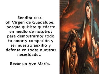  
Bendita seas,
oh Virgen de Guadalupe,
porque quisiste quedarte
en medio de nosotros
para demostrarnos todo
tu amor y compasión y
ser nuestro auxilio y
defensa en todas nuestras
necesidades.
 
Rezar un Ave María.

 
