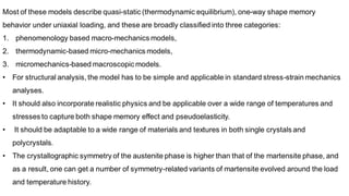 Most of these models describe quasi-static (thermodynamic equilibrium), one-way shape memory
behavior under uniaxial loading, and these are broadly classified into three categories:
1. phenomenology based macro-mechanics models,
2. thermodynamic-based micro-mechanics models,
3. micromechanics-based macroscopic models.
• For structural analysis, the model has to be simple and applicable in standard stress-strain mechanics
analyses.
• It should also incorporate realistic physics and be applicable over a wide range of temperatures and
stresses to capture both shape memory effect and pseudoelasticity.
• It should be adaptable to a wide range of materials and textures in both single crystals and
polycrystals.
• The crystallographic symmetry of the austenite phase is higher than that of the martensite phase, and
as a result, one can get a number of symmetry-related variants of martensite evolved around the load
and temperature history.
 