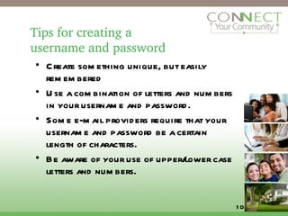 Tips for creating a  username and password Create something unique, but easily remembered Use a combination of letters and numbers in your username and password.  Some e-mail providers require that your username and password be a certain length of characters. Be aware of your use of upper/lower case letters and numbers. 