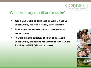 What will my email address be? All email addresses are made up of a username, an “@” sign, and a host. Since we’re using gmail, our host is gmail.com. If you chose BillSmith2010 as your username, your email address would be: BillSmith2010@gmail.com 
