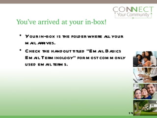 You’ve arrived at your in-box! Your in-box is the folder where all your mail arrives. Check the handout titled “Email Basics Email Terminology” for most commonly used email terms. 