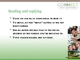 Reading and replying Click on a mail in your inbox to read it. To reply, hit the “reply” button in the top right corner. Gmail automatically fills in the email address of the person you’re replying to. Type your message and hit send. 