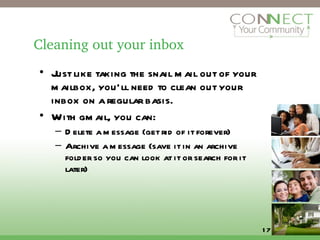 Cleaning out your inbox Just like taking the snail mail out of your mailbox, you’ll need to clean out your inbox on a regular basis. With gmail, you can:  Delete a message (get rid of it forever) Archive a message (save it in an archive folder so you can look at it or search for it later) 