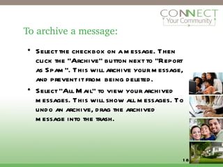To archive a message: Select the checkbox on a message. Then click the "Archive" button next to "Report as Spam". This will archive your message, and prevent it from being deleted. Select "All Mail" to view your archived messages. This will show all messages. To undo an archive, drag the archived message into the trash.  