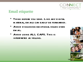 Email etiquette Think before you send. Like any digital material, emails can easily be forwarded. Avoid discussing emotional issues over email. Avoid using ALL CAPS. This is interpreted as yelling. 