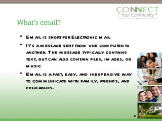 What’s email? Email is short for Electronic mail It’s a message sent from one computer to another. The message typically contains text, but can also contain files, images, or music Email is a fast, easy, and inexpensive way to communicate with family, friends, and colleagues. 
