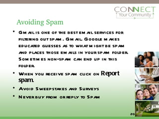 Avoiding Spam Gmail is one of the best email services for filtering out spam. Gmail. Google makes educated guesses as to what might be spam and places those emails in your spam folder. Sometimes non-spam can end up in this folder.  When you receive spam click on  Report spam . Avoid Sweepstakes and Surveys Never buy from or reply to Spam 