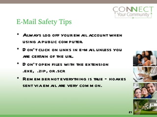 E-Mail Safety Tips Always log off your email account when using a public computer. Don’t click on links in e-mail unless you are certain of the url. Don’t open files with the extension .exe,  .zip, or .scr Remember not everything is true – hoaxes sent via email are very common.  
