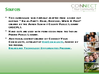 Sources This curriculum was partially adapted from a hand out entitled “ Email Part 1: Read, Respond, Write & Print” created by the Akron Summit County Public Library (ASCPL).  Hand outs are used with permission from the Indian Prairie Public Library. Additional content created by Connect Your Community, a project of  OneCommunity , funded by the federal  Broadband Technology Opportunities Program . 14 