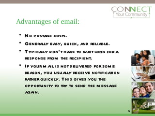 Advantages of email: No postage costs. Generally easy, quick, and reliable. Typically don’t have to wait long for a response from the recipient. If your mail is not delivered for some reason, you usually receive notification rather quickly. This gives you the opportunity to try to send the message again. 